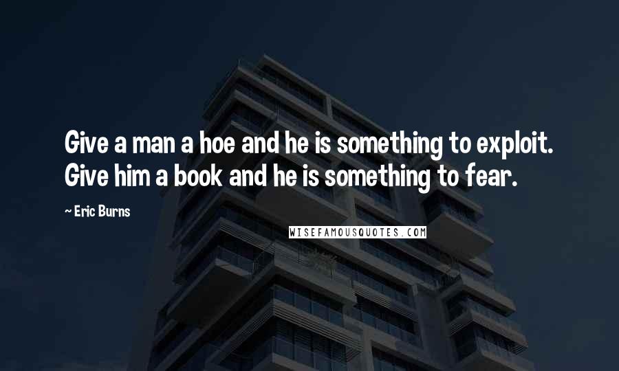 Eric Burns Quotes: Give a man a hoe and he is something to exploit. Give him a book and he is something to fear.