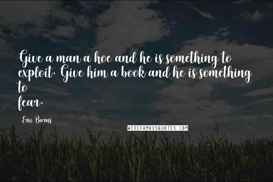 Eric Burns Quotes: Give a man a hoe and he is something to exploit. Give him a book and he is something to fear.