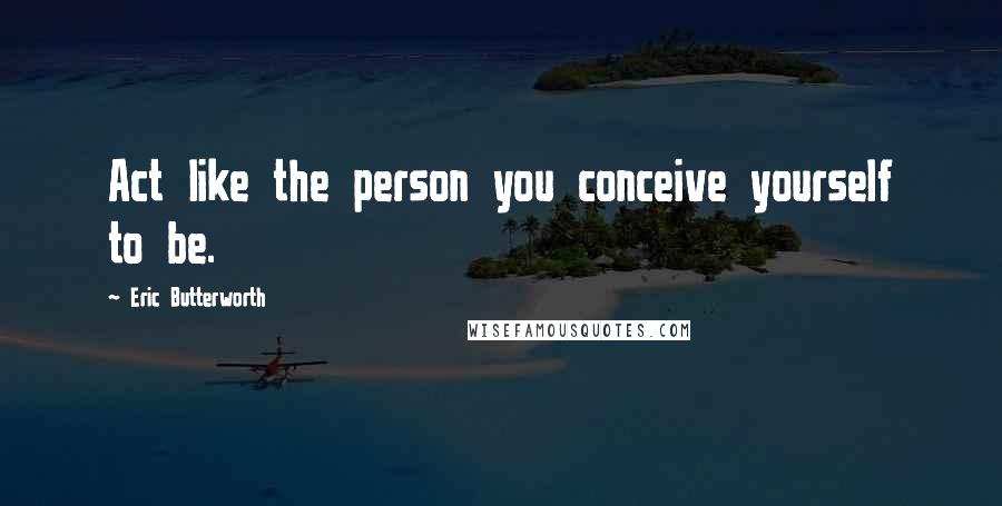 Eric Butterworth Quotes: Act like the person you conceive yourself to be.