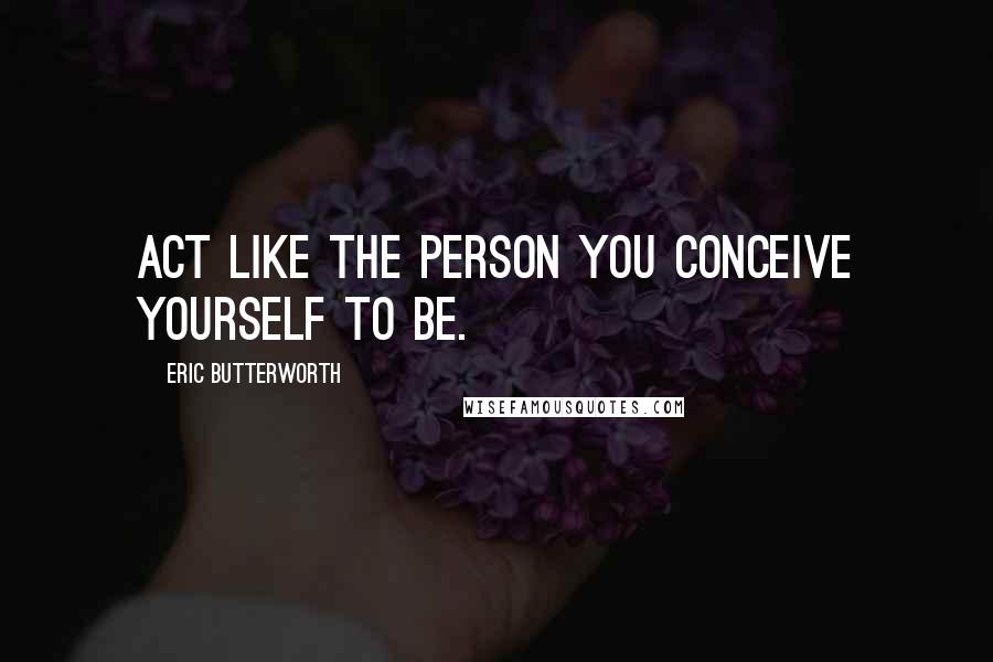 Eric Butterworth Quotes: Act like the person you conceive yourself to be.