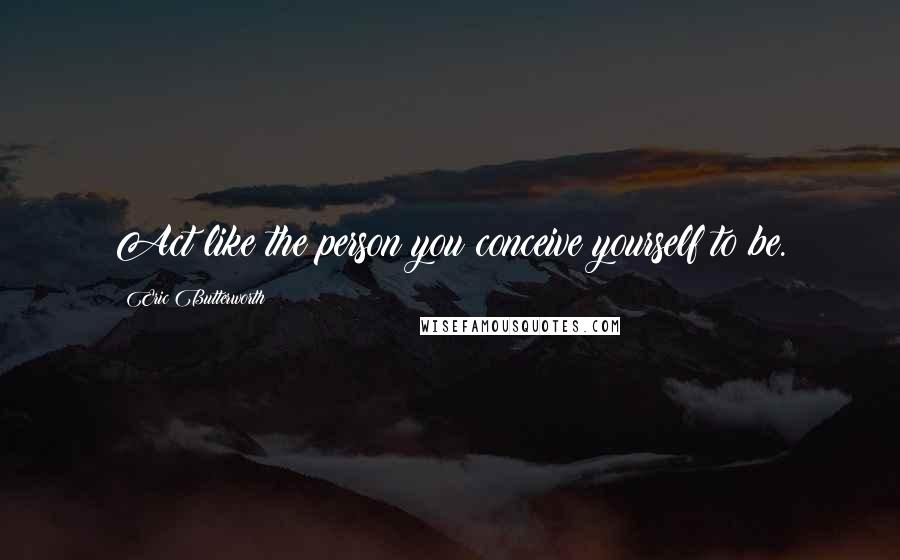 Eric Butterworth Quotes: Act like the person you conceive yourself to be.