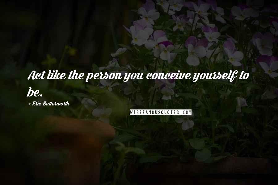 Eric Butterworth Quotes: Act like the person you conceive yourself to be.