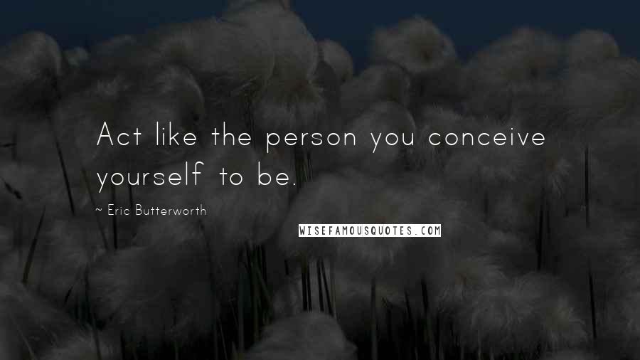 Eric Butterworth Quotes: Act like the person you conceive yourself to be.