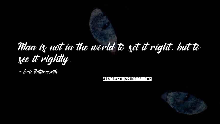 Eric Butterworth Quotes: Man is not in the world to set it right, but to see it rightly.
