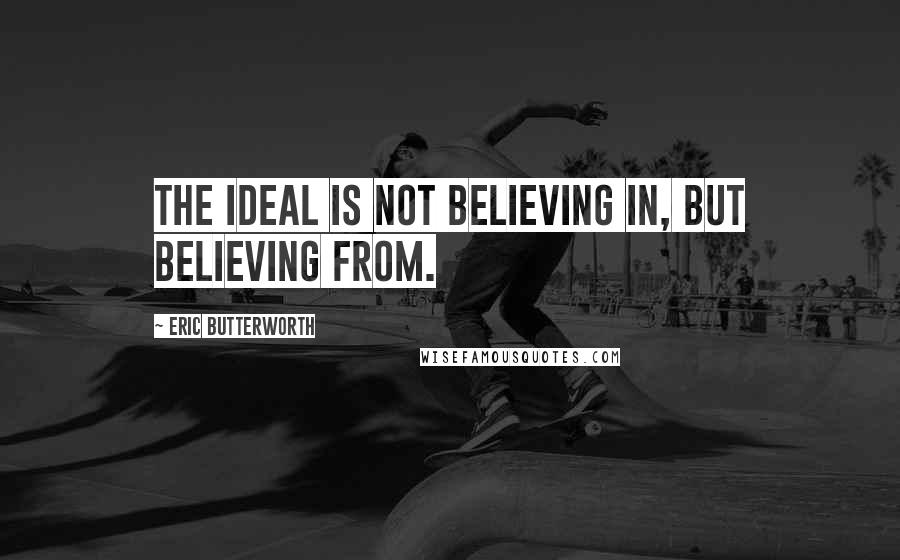Eric Butterworth Quotes: The ideal is not believing in, but believing from.