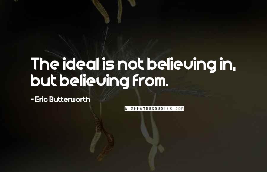 Eric Butterworth Quotes: The ideal is not believing in, but believing from.