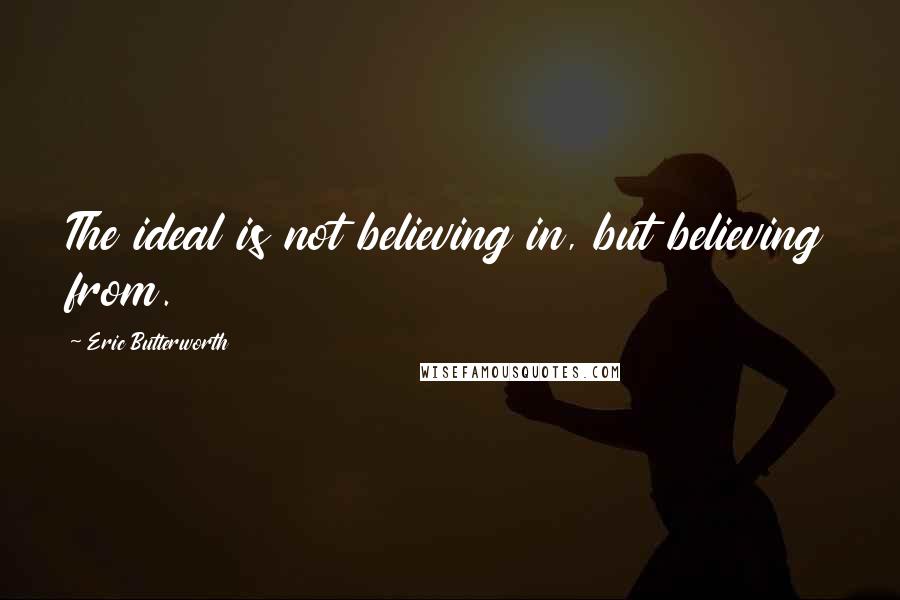 Eric Butterworth Quotes: The ideal is not believing in, but believing from.