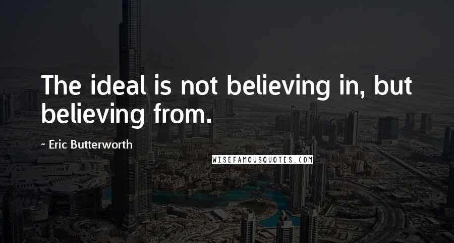 Eric Butterworth Quotes: The ideal is not believing in, but believing from.