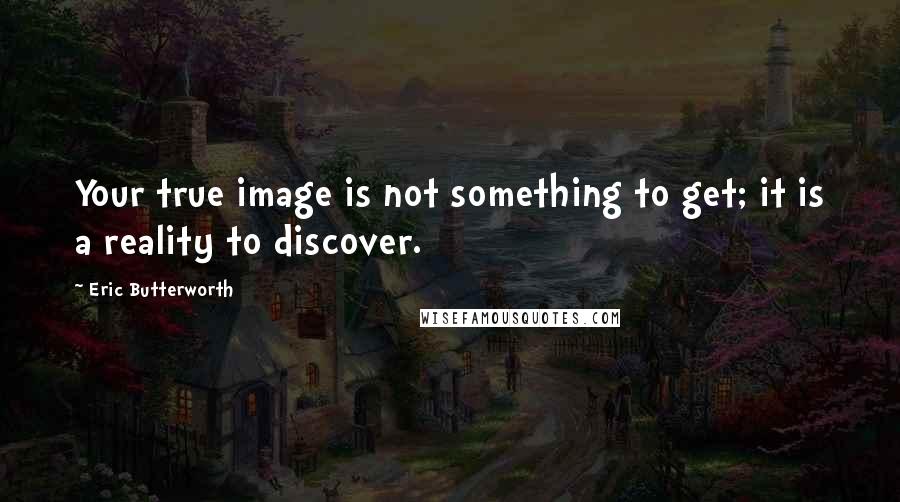 Eric Butterworth Quotes: Your true image is not something to get; it is a reality to discover.