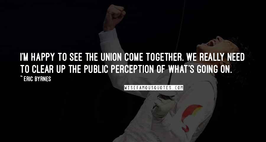 Eric Byrnes Quotes: I'm happy to see the union come together. We really need to clear up the public perception of what's going on.