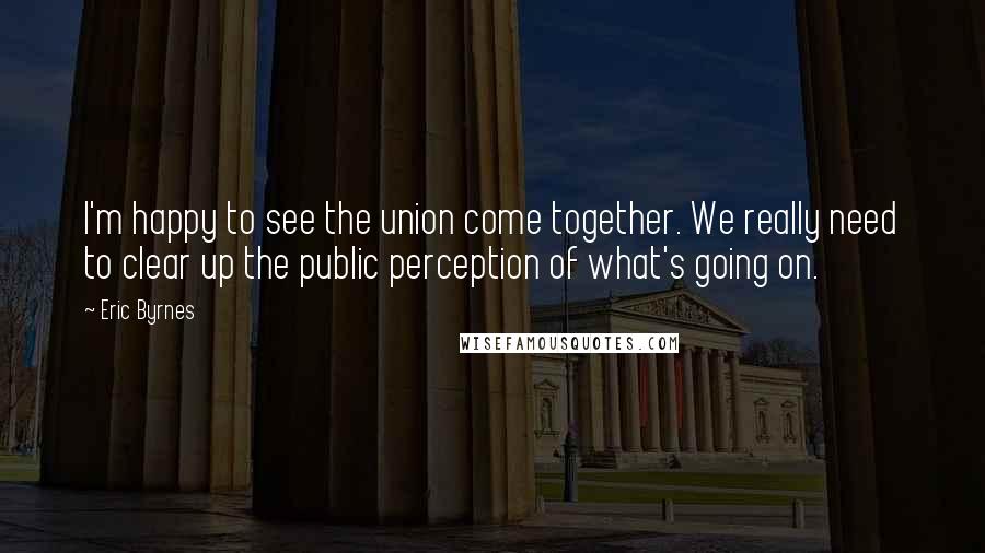 Eric Byrnes Quotes: I'm happy to see the union come together. We really need to clear up the public perception of what's going on.