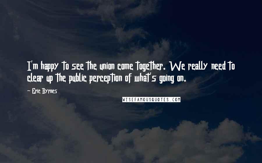 Eric Byrnes Quotes: I'm happy to see the union come together. We really need to clear up the public perception of what's going on.