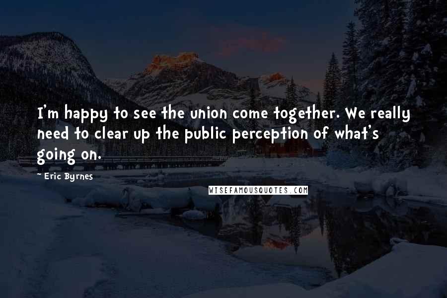 Eric Byrnes Quotes: I'm happy to see the union come together. We really need to clear up the public perception of what's going on.