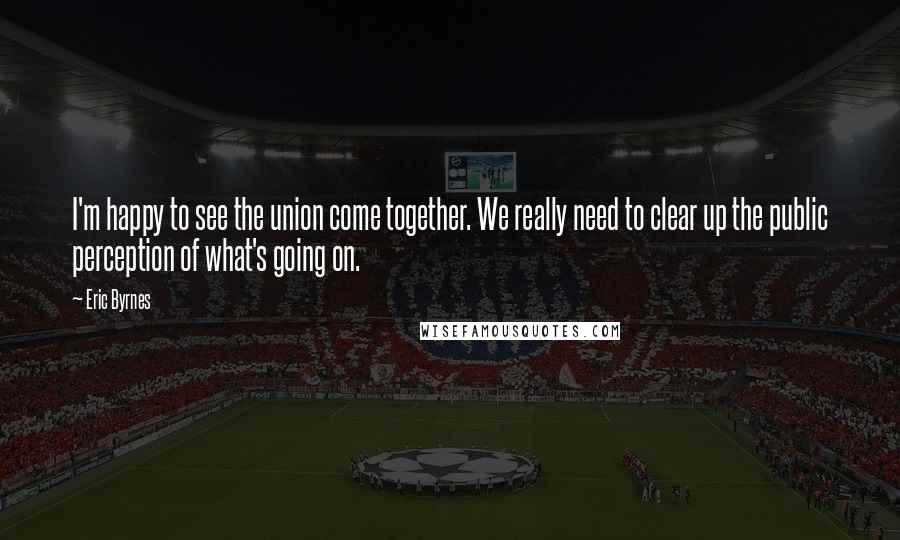 Eric Byrnes Quotes: I'm happy to see the union come together. We really need to clear up the public perception of what's going on.