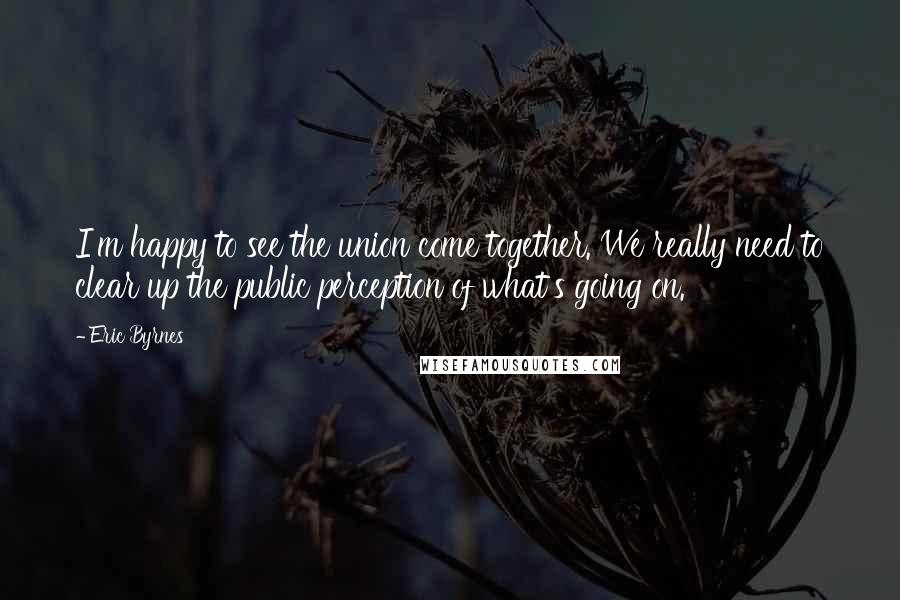 Eric Byrnes Quotes: I'm happy to see the union come together. We really need to clear up the public perception of what's going on.