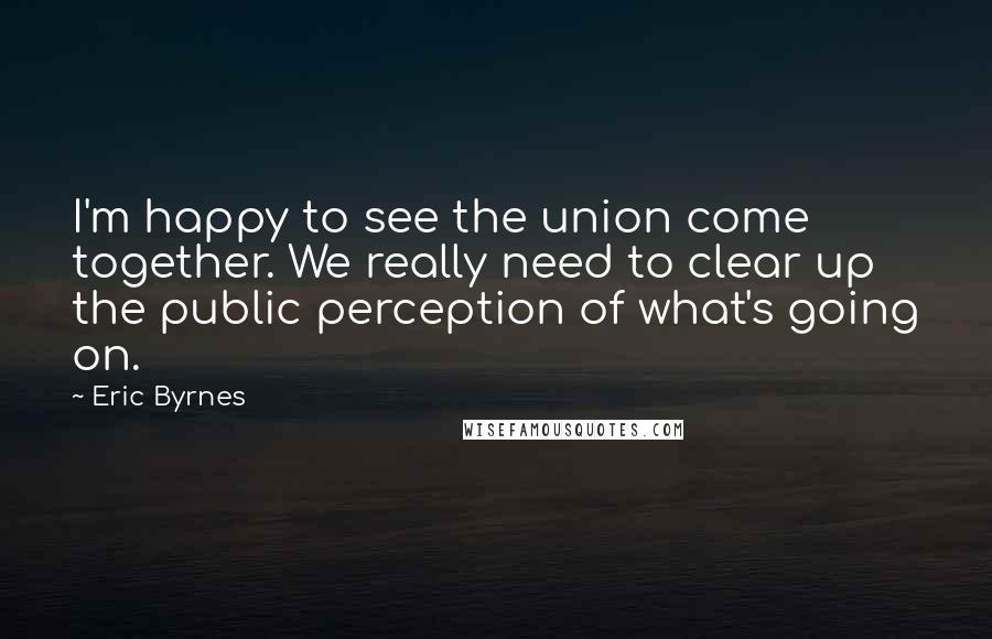 Eric Byrnes Quotes: I'm happy to see the union come together. We really need to clear up the public perception of what's going on.