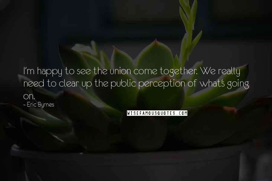 Eric Byrnes Quotes: I'm happy to see the union come together. We really need to clear up the public perception of what's going on.