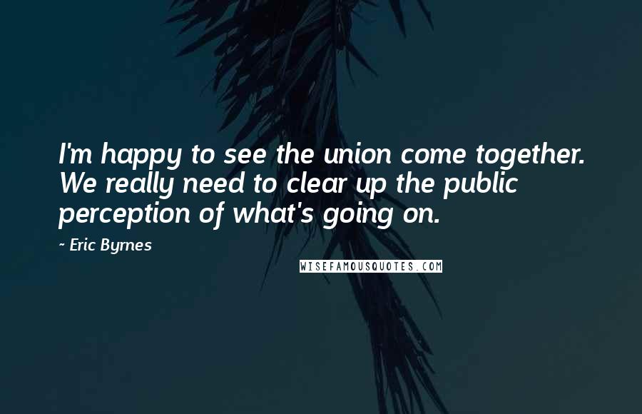 Eric Byrnes Quotes: I'm happy to see the union come together. We really need to clear up the public perception of what's going on.