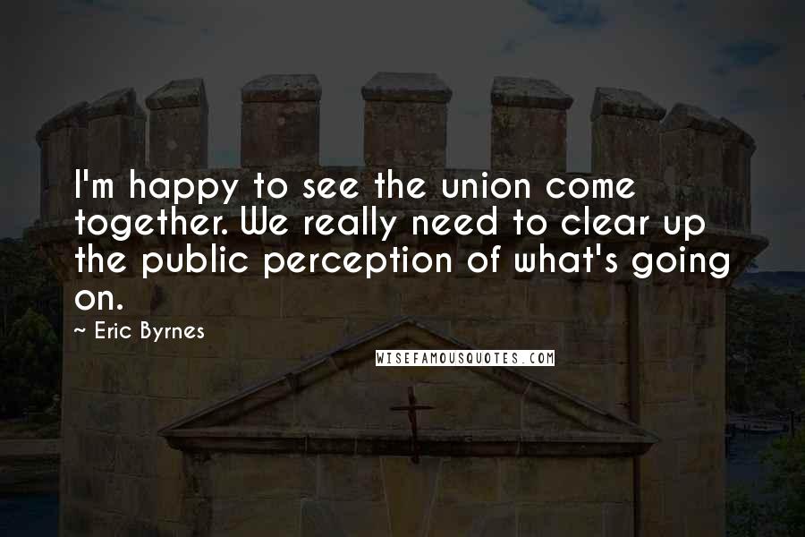 Eric Byrnes Quotes: I'm happy to see the union come together. We really need to clear up the public perception of what's going on.
