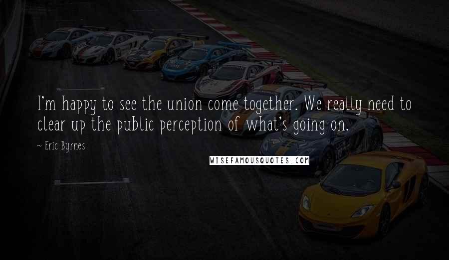 Eric Byrnes Quotes: I'm happy to see the union come together. We really need to clear up the public perception of what's going on.