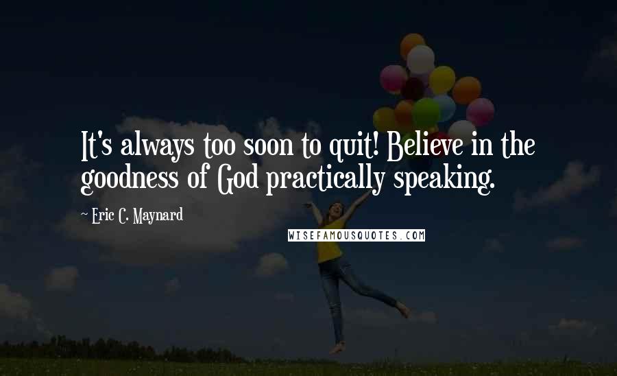 Eric C. Maynard Quotes: It's always too soon to quit! Believe in the goodness of God practically speaking.