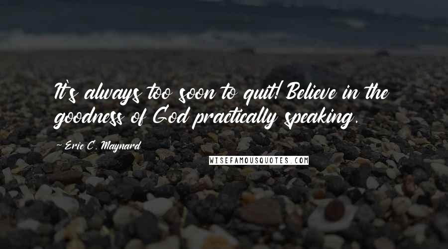 Eric C. Maynard Quotes: It's always too soon to quit! Believe in the goodness of God practically speaking.