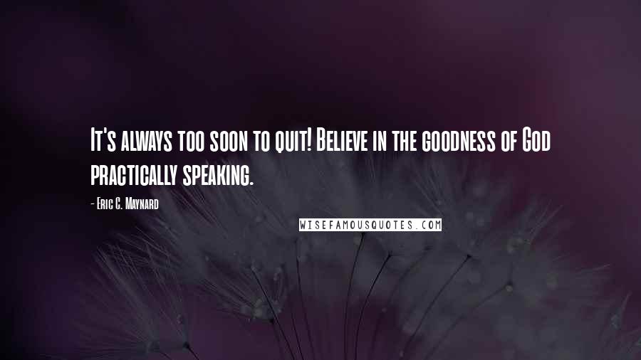 Eric C. Maynard Quotes: It's always too soon to quit! Believe in the goodness of God practically speaking.