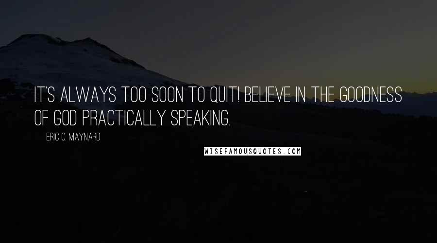 Eric C. Maynard Quotes: It's always too soon to quit! Believe in the goodness of God practically speaking.