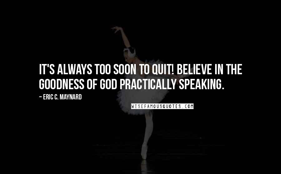 Eric C. Maynard Quotes: It's always too soon to quit! Believe in the goodness of God practically speaking.