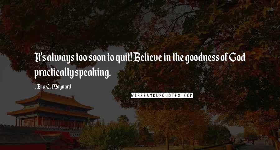 Eric C. Maynard Quotes: It's always too soon to quit! Believe in the goodness of God practically speaking.