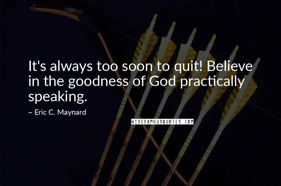 Eric C. Maynard Quotes: It's always too soon to quit! Believe in the goodness of God practically speaking.