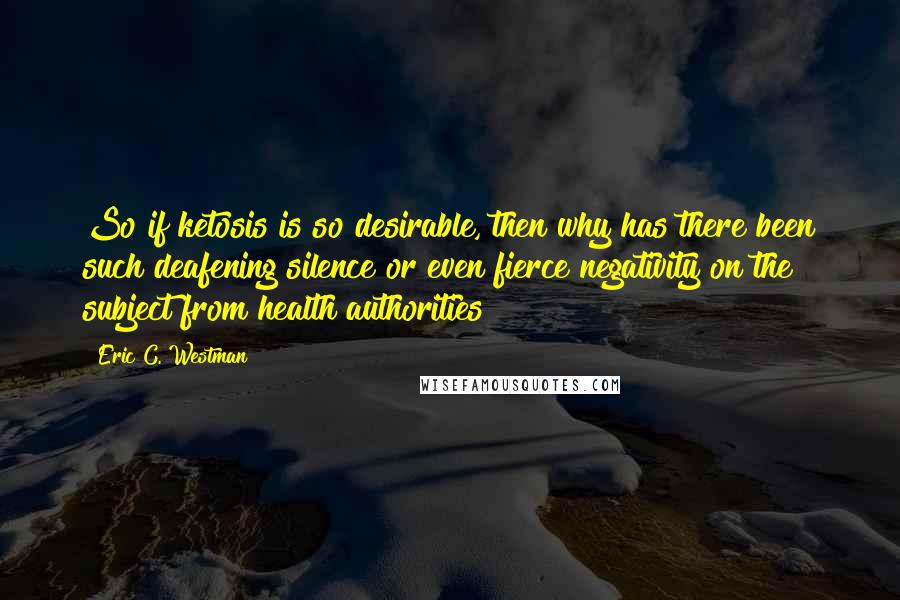 Eric C. Westman Quotes: So if ketosis is so desirable, then why has there been such deafening silence or even fierce negativity on the subject from health authorities?