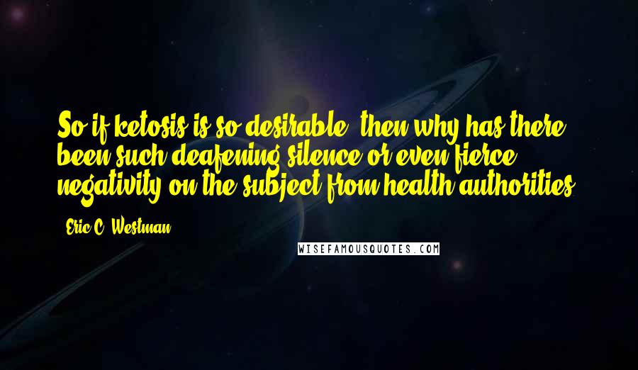 Eric C. Westman Quotes: So if ketosis is so desirable, then why has there been such deafening silence or even fierce negativity on the subject from health authorities?