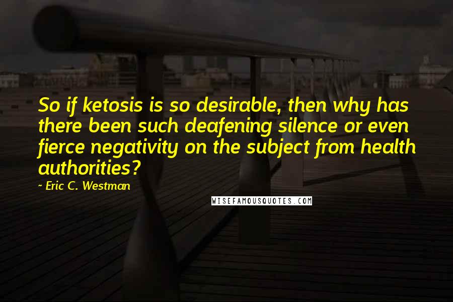 Eric C. Westman Quotes: So if ketosis is so desirable, then why has there been such deafening silence or even fierce negativity on the subject from health authorities?