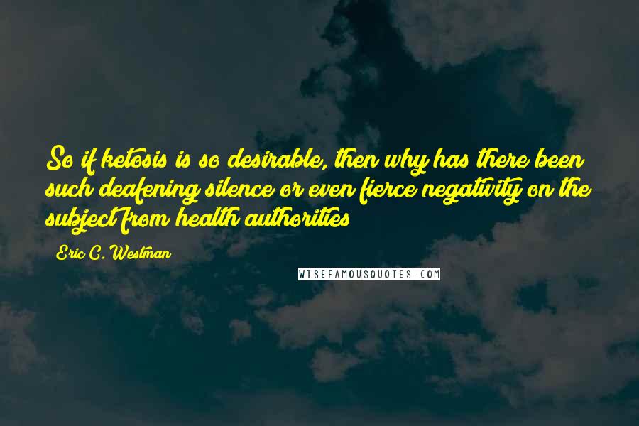 Eric C. Westman Quotes: So if ketosis is so desirable, then why has there been such deafening silence or even fierce negativity on the subject from health authorities?