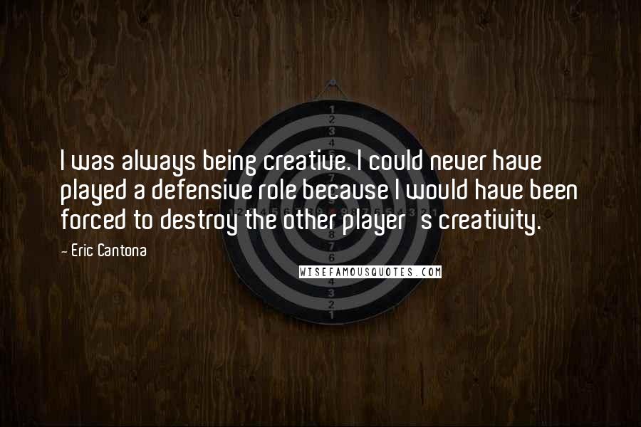 Eric Cantona Quotes: I was always being creative. I could never have played a defensive role because I would have been forced to destroy the other player's creativity.
