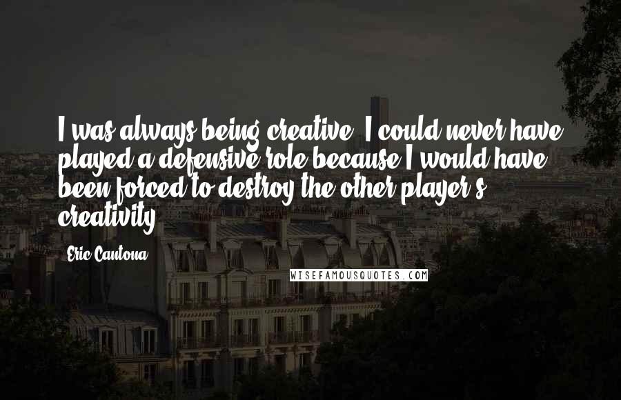 Eric Cantona Quotes: I was always being creative. I could never have played a defensive role because I would have been forced to destroy the other player's creativity.