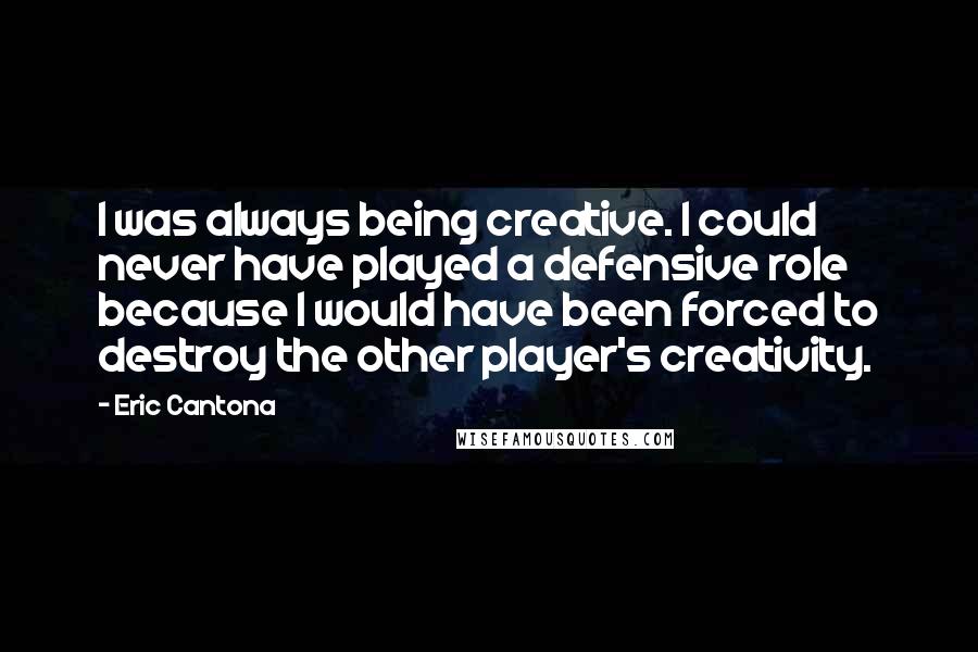 Eric Cantona Quotes: I was always being creative. I could never have played a defensive role because I would have been forced to destroy the other player's creativity.