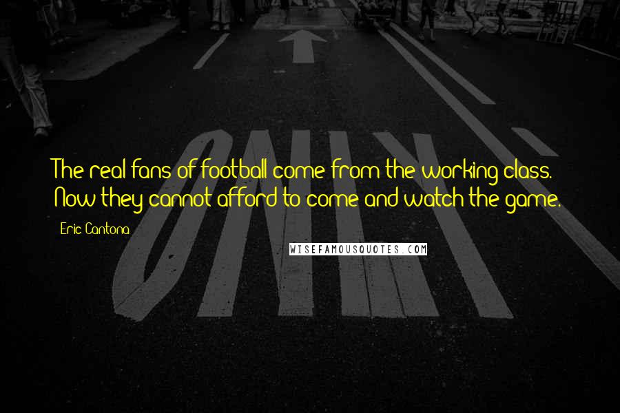 Eric Cantona Quotes: The real fans of football come from the working class. Now they cannot afford to come and watch the game.
