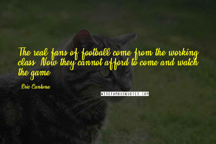 Eric Cantona Quotes: The real fans of football come from the working class. Now they cannot afford to come and watch the game.