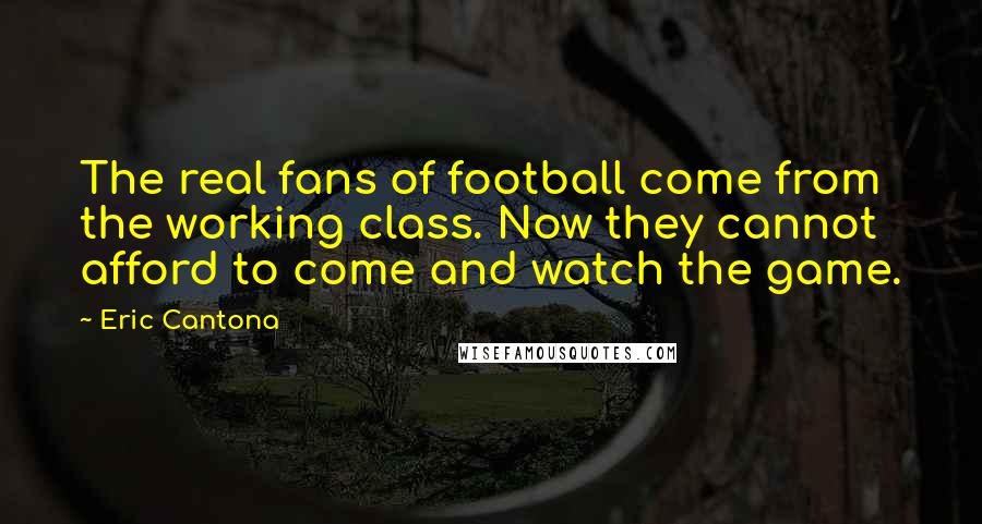 Eric Cantona Quotes: The real fans of football come from the working class. Now they cannot afford to come and watch the game.