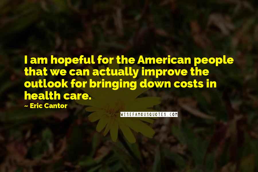 Eric Cantor Quotes: I am hopeful for the American people that we can actually improve the outlook for bringing down costs in health care.