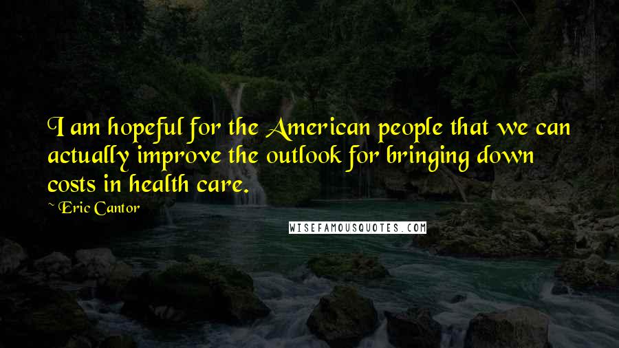 Eric Cantor Quotes: I am hopeful for the American people that we can actually improve the outlook for bringing down costs in health care.