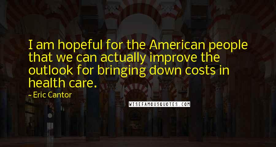 Eric Cantor Quotes: I am hopeful for the American people that we can actually improve the outlook for bringing down costs in health care.