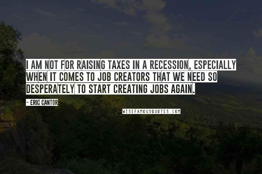 Eric Cantor Quotes: I am not for raising taxes in a recession, especially when it comes to job creators that we need so desperately to start creating jobs again.