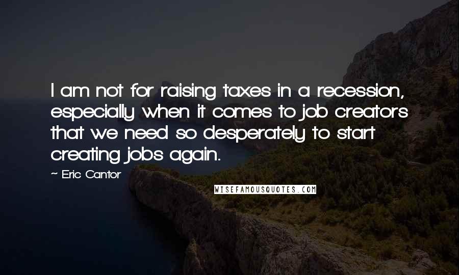 Eric Cantor Quotes: I am not for raising taxes in a recession, especially when it comes to job creators that we need so desperately to start creating jobs again.