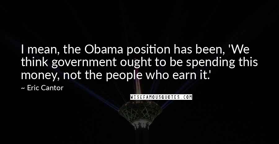 Eric Cantor Quotes: I mean, the Obama position has been, 'We think government ought to be spending this money, not the people who earn it.'