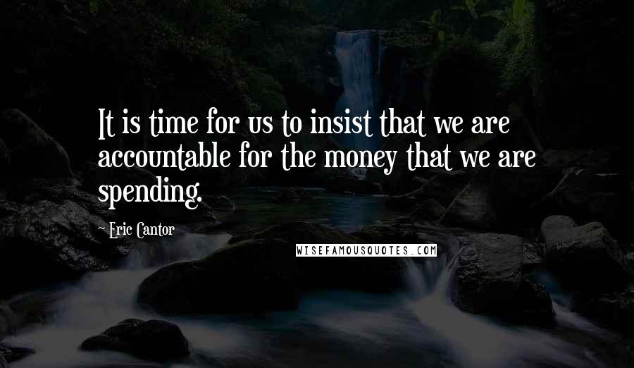 Eric Cantor Quotes: It is time for us to insist that we are accountable for the money that we are spending.