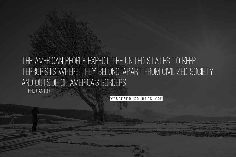 Eric Cantor Quotes: The American people expect the United States to keep terrorists where they belong, apart from civilized society and outside of America's borders
