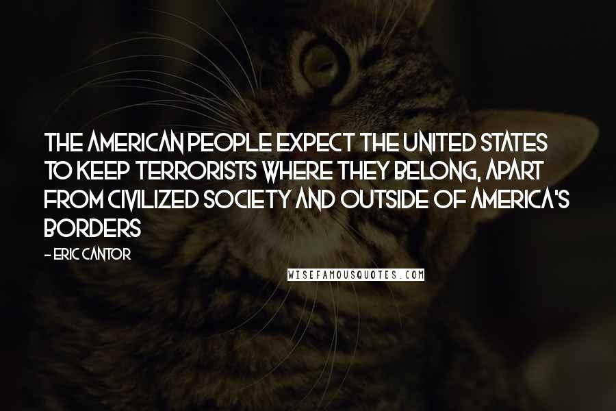 Eric Cantor Quotes: The American people expect the United States to keep terrorists where they belong, apart from civilized society and outside of America's borders